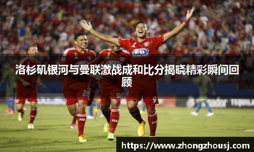 洛杉矶银河与曼联激战成和比分揭晓精彩瞬间回顾
